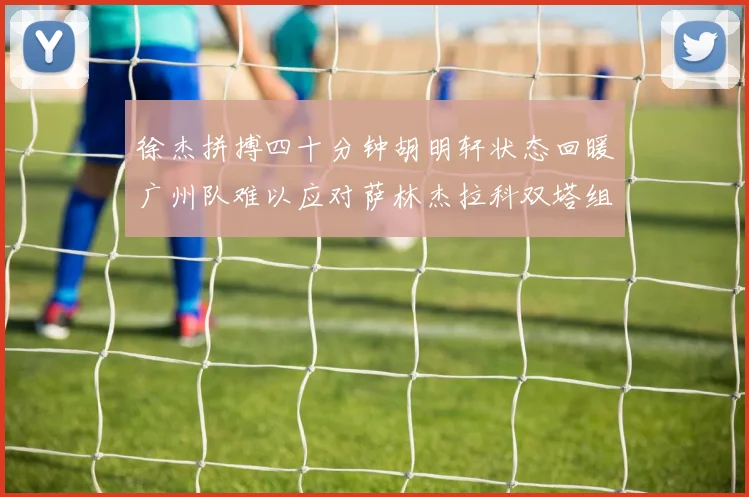 徐杰拼搏四十分钟胡明轩状态回暖广州队难以应对萨林杰拉科双塔组合