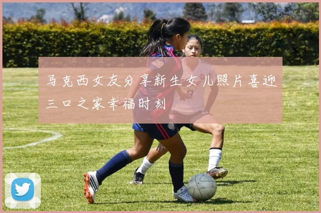 马克西女友分享新生女儿照片喜迎三口之家幸福时刻