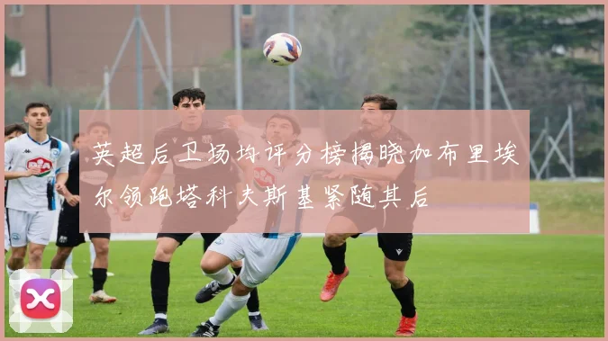 英超后卫场均评分榜揭晓加布里埃尔领跑塔科夫斯基紧随其后