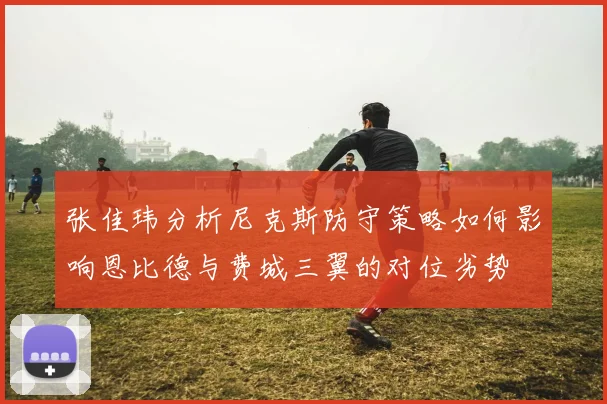张佳玮分析尼克斯防守策略如何影响恩比德与费城三翼的对位劣势