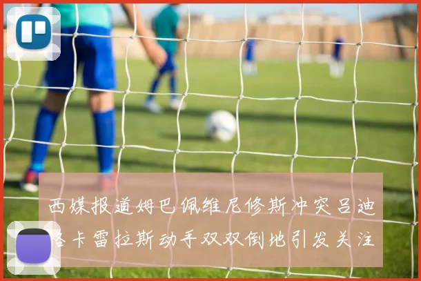 西媒报道姆巴佩维尼修斯冲突吕迪格卡雷拉斯动手双双倒地引发关注