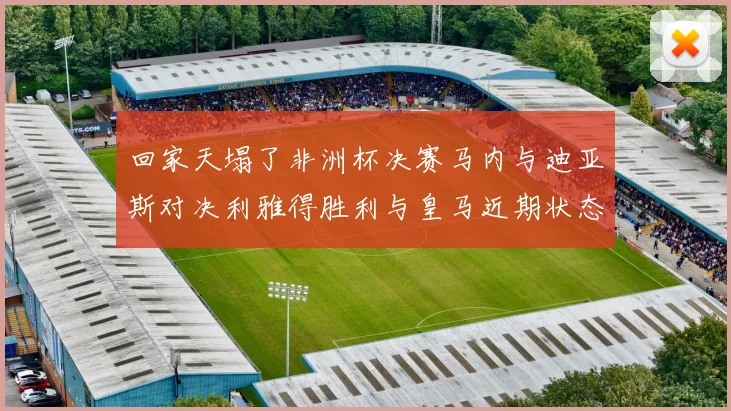 回家天塌了非洲杯决赛马内与迪亚斯对决利雅得胜利与皇马近期状态堪忧