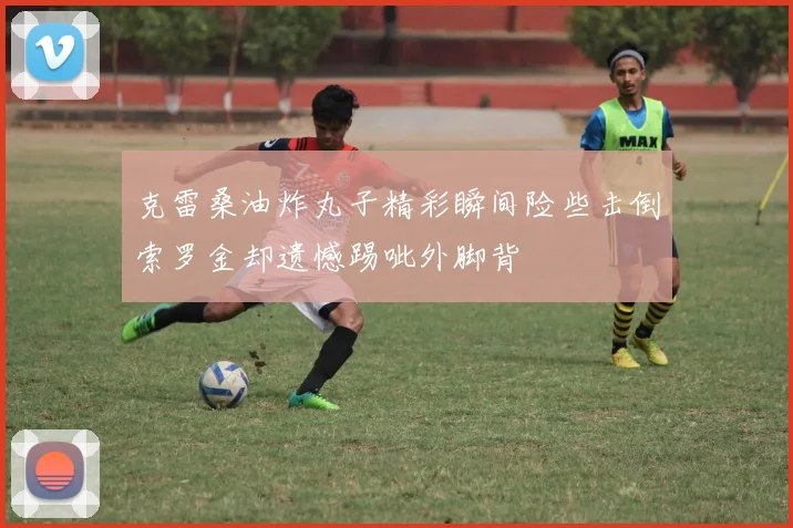 克雷桑油炸丸子精彩瞬间险些击倒索罗金却遗憾踢呲外脚背