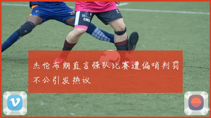 杰伦布朗直言强队比赛遭偏哨判罚不公引发热议