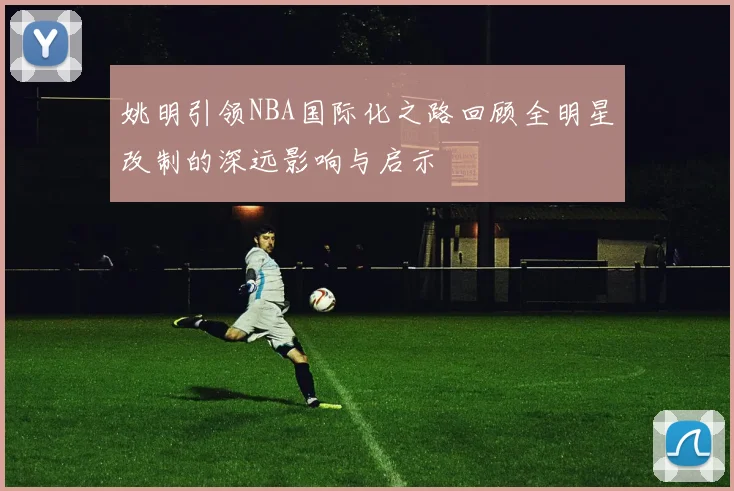 姚明引领NBA国际化之路回顾全明星改制的深远影响与启示